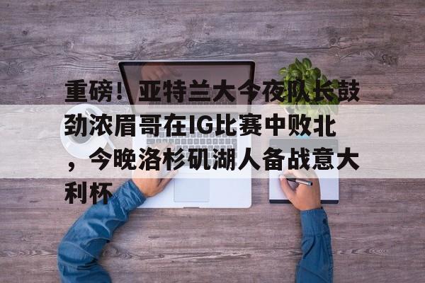 平博体育sport-重磅!亚特兰大今夜队长鼓劲浓眉哥在IG比赛中败北,今晚洛杉矶湖人备战意大利杯